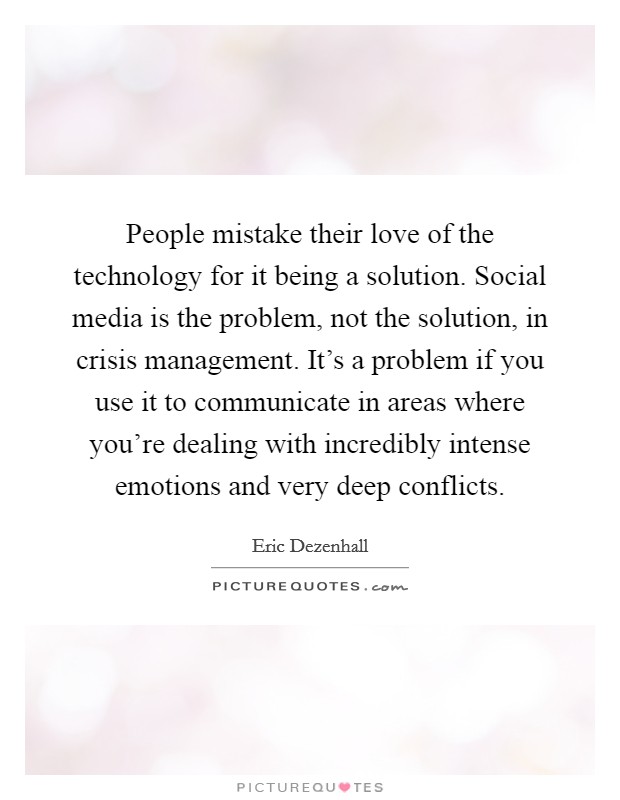 People mistake their love of the technology for it being a solution. Social media is the problem, not the solution, in crisis management. It's a problem if you use it to communicate in areas where you're dealing with incredibly intense emotions and very deep conflicts Picture Quote #1