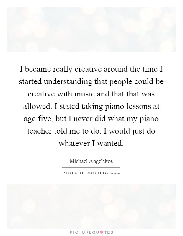 I became really creative around the time I started understanding that people could be creative with music and that that was allowed. I stated taking piano lessons at age five, but I never did what my piano teacher told me to do. I would just do whatever I wanted Picture Quote #1
