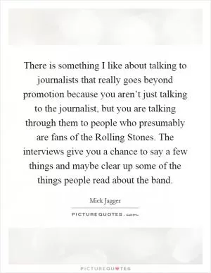 There is something I like about talking to journalists that really goes beyond promotion because you aren’t just talking to the journalist, but you are talking through them to people who presumably are fans of the Rolling Stones. The interviews give you a chance to say a few things and maybe clear up some of the things people read about the band Picture Quote #1