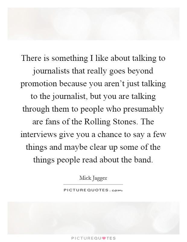 There is something I like about talking to journalists that really goes beyond promotion because you aren't just talking to the journalist, but you are talking through them to people who presumably are fans of the Rolling Stones. The interviews give you a chance to say a few things and maybe clear up some of the things people read about the band Picture Quote #1