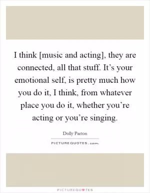I think [music and acting], they are connected, all that stuff. It’s your emotional self, is pretty much how you do it, I think, from whatever place you do it, whether you’re acting or you’re singing Picture Quote #1