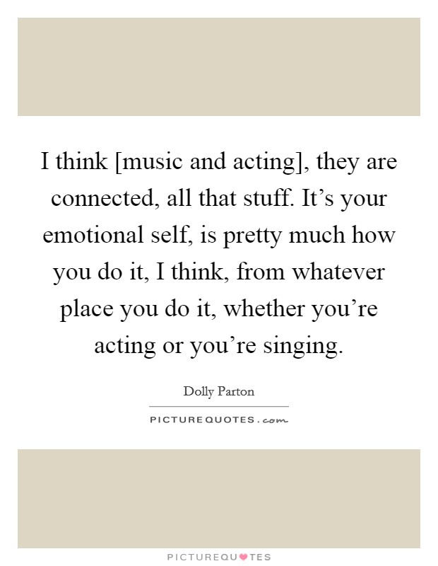 I think [music and acting], they are connected, all that stuff. It's your emotional self, is pretty much how you do it, I think, from whatever place you do it, whether you're acting or you're singing Picture Quote #1