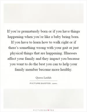 If you’re prematurely born or if you have things happening when you’re like a baby being born. If you have to learn how to walk right or if there’s something wrong with your gait or just physical things that are happening. Illnesses affect your family and they impact you because you want to do the best you can to help your family member become more healthy Picture Quote #1