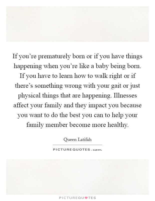 If you're prematurely born or if you have things happening when you're like a baby being born. If you have to learn how to walk right or if there's something wrong with your gait or just physical things that are happening. Illnesses affect your family and they impact you because you want to do the best you can to help your family member become more healthy Picture Quote #1