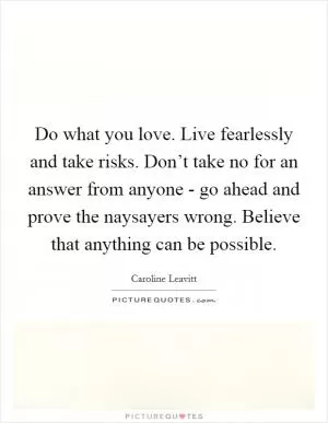 Do what you love. Live fearlessly and take risks. Don’t take no for an answer from anyone - go ahead and prove the naysayers wrong. Believe that anything can be possible Picture Quote #1