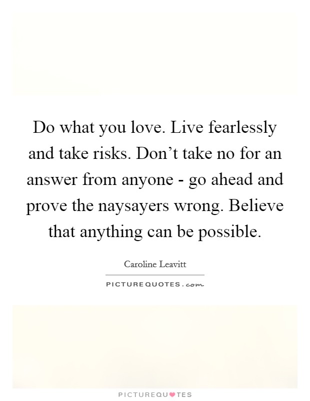 Do what you love. Live fearlessly and take risks. Don't take no for an answer from anyone - go ahead and prove the naysayers wrong. Believe that anything can be possible Picture Quote #1