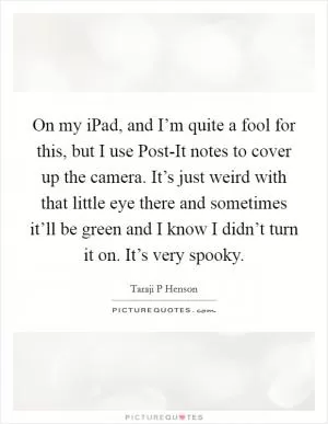On my iPad, and I’m quite a fool for this, but I use Post-It notes to cover up the camera. It’s just weird with that little eye there and sometimes it’ll be green and I know I didn’t turn it on. It’s very spooky Picture Quote #1