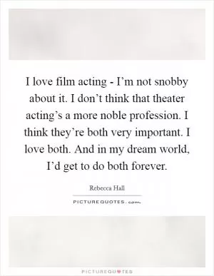 I love film acting - I’m not snobby about it. I don’t think that theater acting’s a more noble profession. I think they’re both very important. I love both. And in my dream world, I’d get to do both forever Picture Quote #1