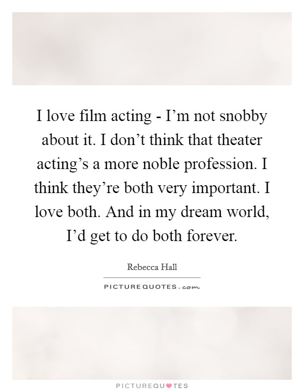 I love film acting - I'm not snobby about it. I don't think that theater acting's a more noble profession. I think they're both very important. I love both. And in my dream world, I'd get to do both forever Picture Quote #1