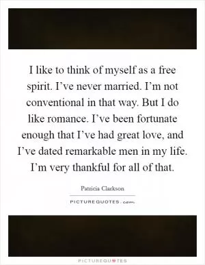 I like to think of myself as a free spirit. I’ve never married. I’m not conventional in that way. But I do like romance. I’ve been fortunate enough that I’ve had great love, and I’ve dated remarkable men in my life. I’m very thankful for all of that Picture Quote #1