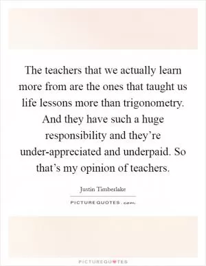 The teachers that we actually learn more from are the ones that taught us life lessons more than trigonometry. And they have such a huge responsibility and they’re under-appreciated and underpaid. So that’s my opinion of teachers Picture Quote #1