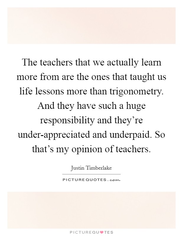 The teachers that we actually learn more from are the ones that taught us life lessons more than trigonometry. And they have such a huge responsibility and they're under-appreciated and underpaid. So that's my opinion of teachers Picture Quote #1