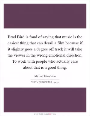 Brad Bird is fond of saying that music is the easiest thing that can derail a film because if it slightly goes a degree off track it will take the viewer in the wrong emotional direction. To work with people who actually care about that is a good thing Picture Quote #1