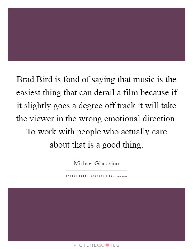 Brad Bird is fond of saying that music is the easiest thing that can derail a film because if it slightly goes a degree off track it will take the viewer in the wrong emotional direction. To work with people who actually care about that is a good thing Picture Quote #1