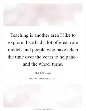 Teaching is another area I like to explore. I’ve had a lot of great role models and people who have taken the time over the years to help me - and the wheel turns Picture Quote #1