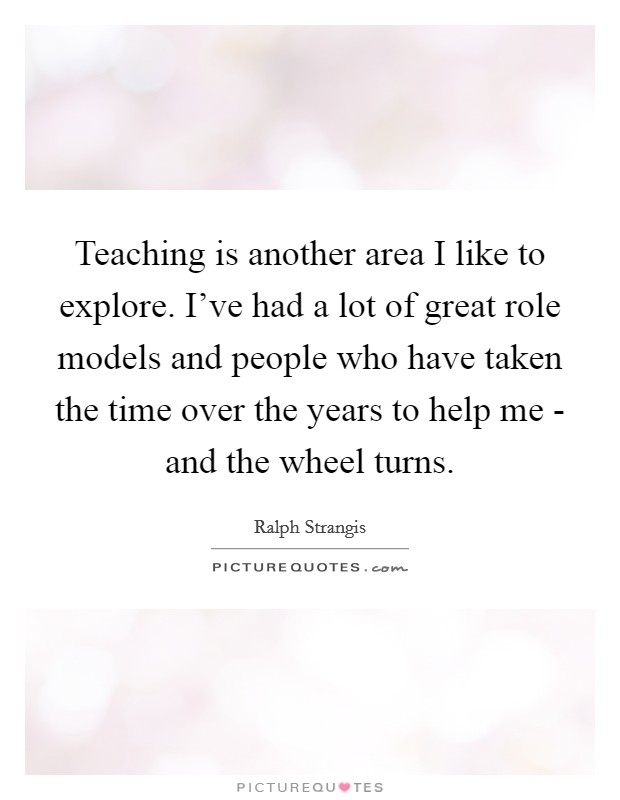 Teaching is another area I like to explore. I've had a lot of great role models and people who have taken the time over the years to help me - and the wheel turns Picture Quote #1