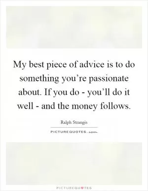 My best piece of advice is to do something you’re passionate about. If you do - you’ll do it well - and the money follows Picture Quote #1