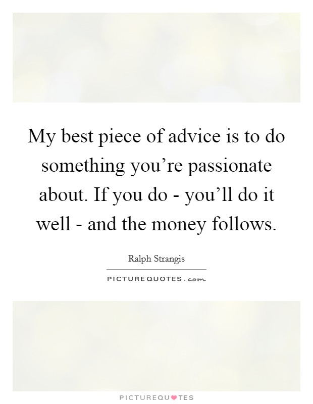 My best piece of advice is to do something you're passionate about. If you do - you'll do it well - and the money follows Picture Quote #1