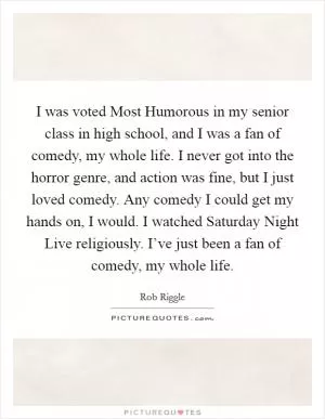 I was voted Most Humorous in my senior class in high school, and I was a fan of comedy, my whole life. I never got into the horror genre, and action was fine, but I just loved comedy. Any comedy I could get my hands on, I would. I watched Saturday Night Live religiously. I’ve just been a fan of comedy, my whole life Picture Quote #1