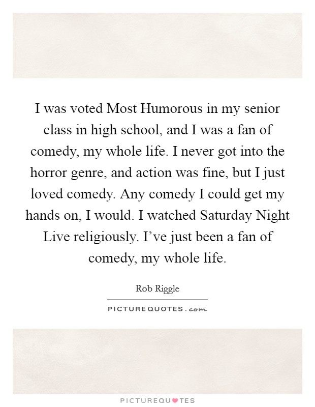 I was voted Most Humorous in my senior class in high school, and I was a fan of comedy, my whole life. I never got into the horror genre, and action was fine, but I just loved comedy. Any comedy I could get my hands on, I would. I watched Saturday Night Live religiously. I've just been a fan of comedy, my whole life Picture Quote #1