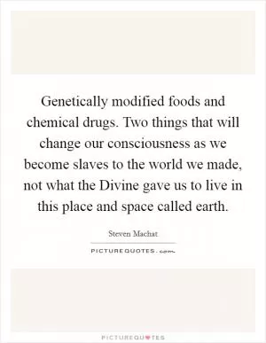 Genetically modified foods and chemical drugs. Two things that will change our consciousness as we become slaves to the world we made, not what the Divine gave us to live in this place and space called earth Picture Quote #1