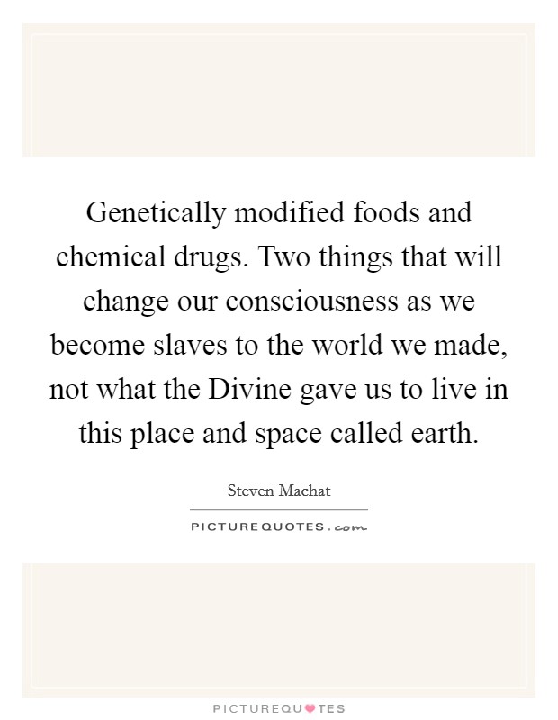 Genetically modified foods and chemical drugs. Two things that will change our consciousness as we become slaves to the world we made, not what the Divine gave us to live in this place and space called earth Picture Quote #1