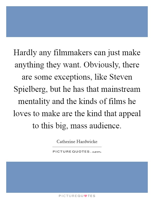Hardly any filmmakers can just make anything they want. Obviously, there are some exceptions, like Steven Spielberg, but he has that mainstream mentality and the kinds of films he loves to make are the kind that appeal to this big, mass audience Picture Quote #1