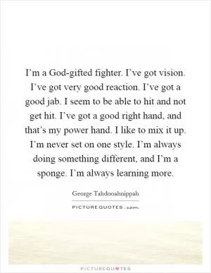 I’m a God-gifted fighter. I’ve got vision. I’ve got very good reaction. I’ve got a good jab. I seem to be able to hit and not get hit. I’ve got a good right hand, and that’s my power hand. I like to mix it up. I’m never set on one style. I’m always doing something different, and I’m a sponge. I’m always learning more Picture Quote #1