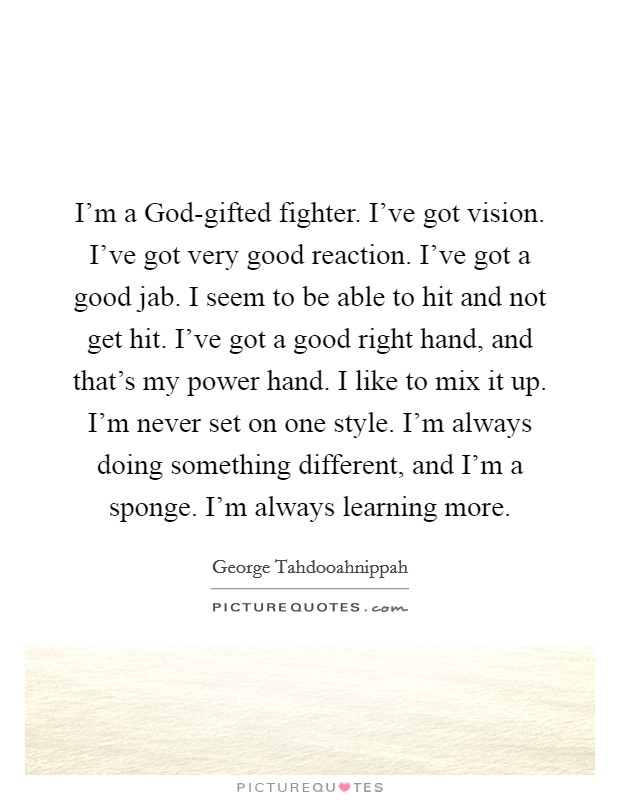 I'm a God-gifted fighter. I've got vision. I've got very good reaction. I've got a good jab. I seem to be able to hit and not get hit. I've got a good right hand, and that's my power hand. I like to mix it up. I'm never set on one style. I'm always doing something different, and I'm a sponge. I'm always learning more Picture Quote #1