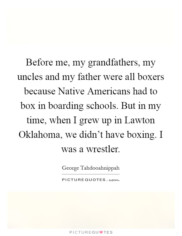 Before me, my grandfathers, my uncles and my father were all boxers because Native Americans had to box in boarding schools. But in my time, when I grew up in Lawton Oklahoma, we didn't have boxing. I was a wrestler Picture Quote #1