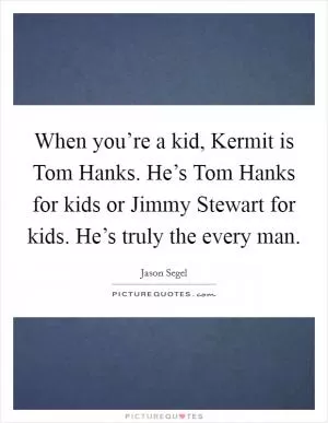 When you’re a kid, Kermit is Tom Hanks. He’s Tom Hanks for kids or Jimmy Stewart for kids. He’s truly the every man Picture Quote #1