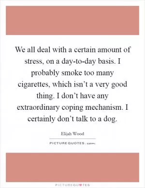 We all deal with a certain amount of stress, on a day-to-day basis. I probably smoke too many cigarettes, which isn’t a very good thing. I don’t have any extraordinary coping mechanism. I certainly don’t talk to a dog Picture Quote #1