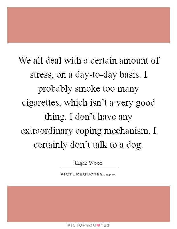 We all deal with a certain amount of stress, on a day-to-day basis. I probably smoke too many cigarettes, which isn't a very good thing. I don't have any extraordinary coping mechanism. I certainly don't talk to a dog Picture Quote #1