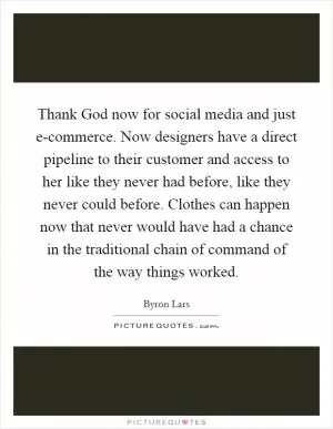 Thank God now for social media and just e-commerce. Now designers have a direct pipeline to their customer and access to her like they never had before, like they never could before. Clothes can happen now that never would have had a chance in the traditional chain of command of the way things worked Picture Quote #1