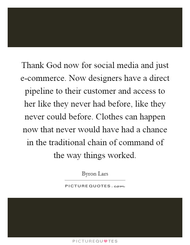 Thank God now for social media and just e-commerce. Now designers have a direct pipeline to their customer and access to her like they never had before, like they never could before. Clothes can happen now that never would have had a chance in the traditional chain of command of the way things worked Picture Quote #1