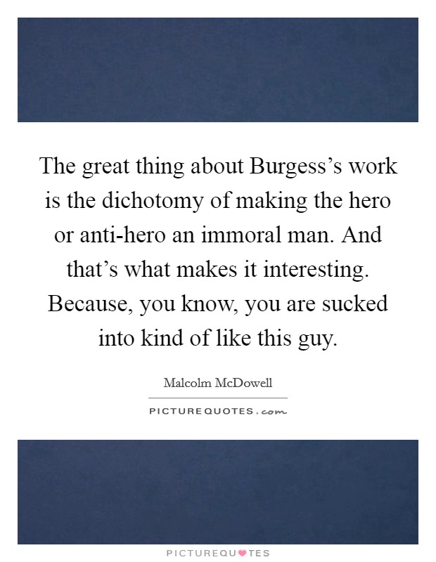 The great thing about Burgess's work is the dichotomy of making the hero or anti-hero an immoral man. And that's what makes it interesting. Because, you know, you are sucked into kind of like this guy Picture Quote #1
