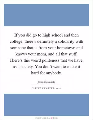 If you did go to high school and then college, there’s definitely a solidarity with someone that is from your hometown and knows your mom, and all that stuff. There’s this weird politeness that we have, as a society. You don’t want to make it hard for anybody Picture Quote #1