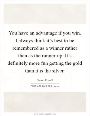 You have an advantage if you win. I always think it’s best to be remembered as a winner rather than as the runner-up. It’s definitely more fun getting the gold than it is the silver Picture Quote #1