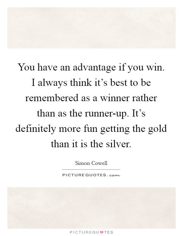 You have an advantage if you win. I always think it's best to be remembered as a winner rather than as the runner-up. It's definitely more fun getting the gold than it is the silver Picture Quote #1