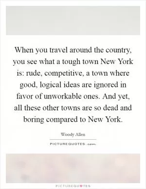 When you travel around the country, you see what a tough town New York is: rude, competitive, a town where good, logical ideas are ignored in favor of unworkable ones. And yet, all these other towns are so dead and boring compared to New York Picture Quote #1