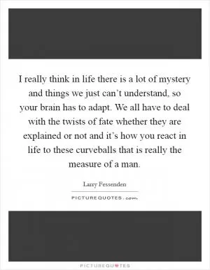 I really think in life there is a lot of mystery and things we just can’t understand, so your brain has to adapt. We all have to deal with the twists of fate whether they are explained or not and it’s how you react in life to these curveballs that is really the measure of a man Picture Quote #1