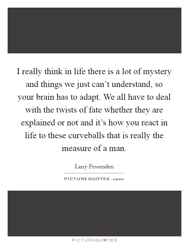I really think in life there is a lot of mystery and things we just can't understand, so your brain has to adapt. We all have to deal with the twists of fate whether they are explained or not and it's how you react in life to these curveballs that is really the measure of a man Picture Quote #1