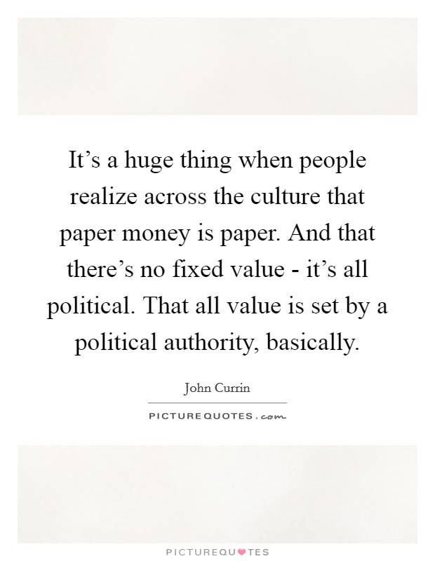 It's a huge thing when people realize across the culture that paper money is paper. And that there's no fixed value - it's all political. That all value is set by a political authority, basically Picture Quote #1