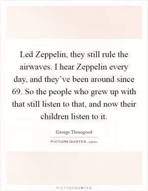 Led Zeppelin, they still rule the airwaves. I hear Zeppelin every day, and they’ve been around since  69. So the people who grew up with that still listen to that, and now their children listen to it Picture Quote #1