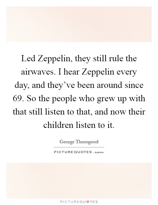 Led Zeppelin, they still rule the airwaves. I hear Zeppelin every day, and they've been around since  69. So the people who grew up with that still listen to that, and now their children listen to it Picture Quote #1