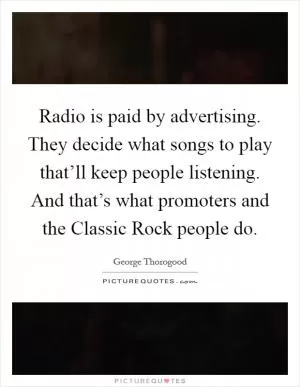 Radio is paid by advertising. They decide what songs to play that’ll keep people listening. And that’s what promoters and the Classic Rock people do Picture Quote #1