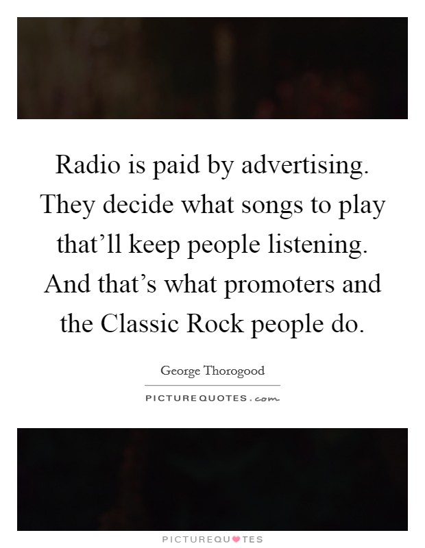 Radio is paid by advertising. They decide what songs to play that'll keep people listening. And that's what promoters and the Classic Rock people do Picture Quote #1
