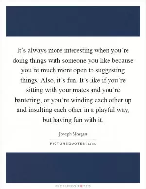 It’s always more interesting when you’re doing things with someone you like because you’re much more open to suggesting things. Also, it’s fun. It’s like if you’re sitting with your mates and you’re bantering, or you’re winding each other up and insulting each other in a playful way, but having fun with it Picture Quote #1