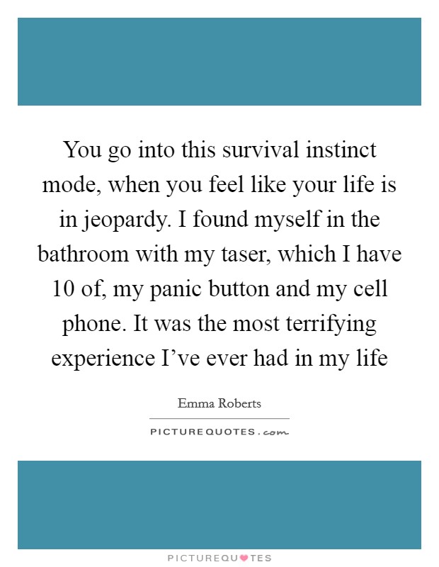 You go into this survival instinct mode, when you feel like your life is in jeopardy. I found myself in the bathroom with my taser, which I have 10 of, my panic button and my cell phone. It was the most terrifying experience I've ever had in my life Picture Quote #1