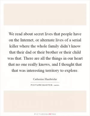 We read about secret lives that people have on the Internet, or alternate lives of a serial killer where the whole family didn’t know that their dad or their brother or their child was that. There are all the things in our heart that no one really knows, and I thought that that was interesting territory to explore Picture Quote #1